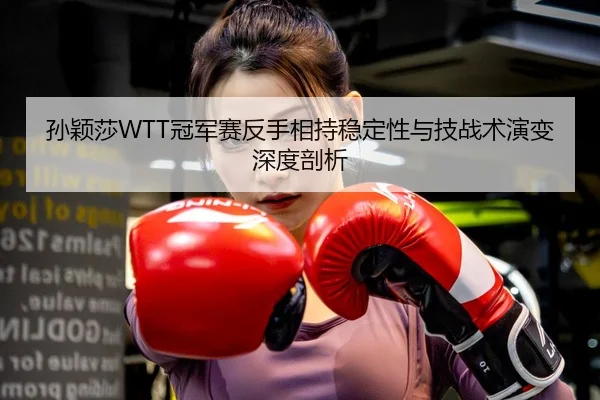 孙颖莎WTT冠军赛反手相持稳定性与技战术演变深度剖析
