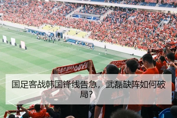 国足客战韩国锋线告急，武磊缺阵如何破局？