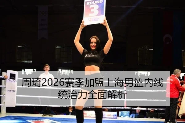 周琦2026赛季加盟上海男篮内线统治力全面解析