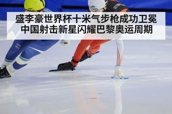 盛李豪世界杯十米气步枪成功卫冕中国射击新星闪耀巴黎奥运周期