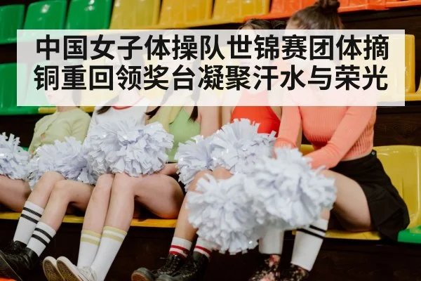 中国女子体操队世锦赛团体摘铜重回领奖台凝聚汗水与荣光