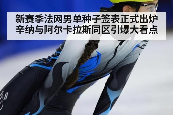 新赛季法网男单种子签表正式出炉辛纳与阿尔卡拉斯同区引爆大看点